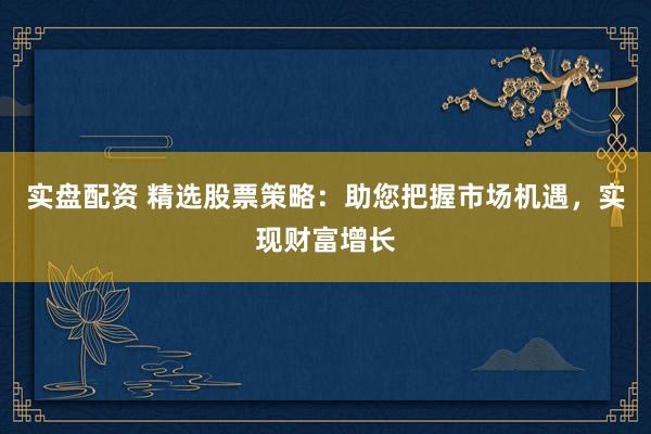 实盘配资 精选股票策略：助您把握市场机遇，实现财富增长