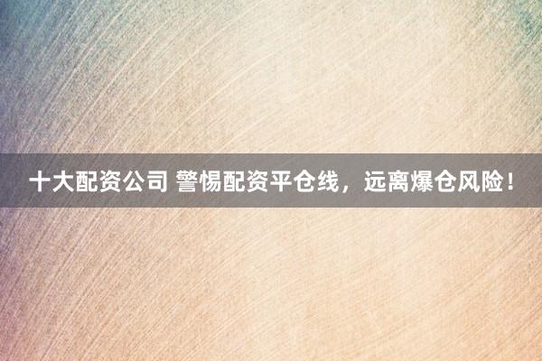 十大配资公司 警惕配资平仓线，远离爆仓风险！