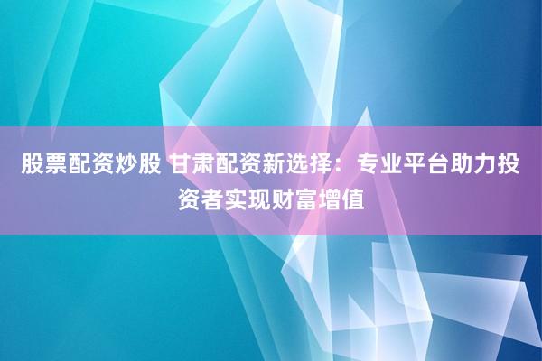 股票配资炒股 甘肃配资新选择：专业平台助力投资者实现财富增值