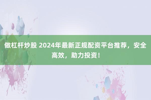 做杠杆炒股 2024年最新正规配资平台推荐，安全高效，助力投资！