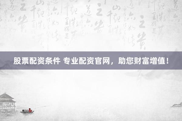 股票配资条件 专业配资官网，助您财富增值！