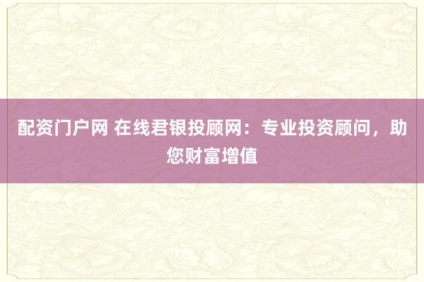 配资门户网 在线君银投顾网：专业投资顾问，助您财富增值