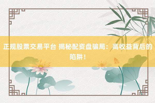 正规股票交易平台 揭秘配资盘骗局：高收益背后的陷阱！