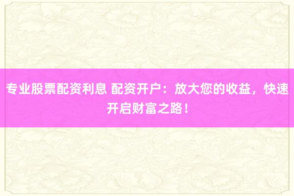 专业股票配资利息 配资开户：放大您的收益，快速开启财富之路！
