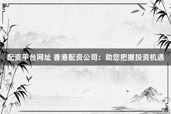 配资平台网址 香港配资公司：助您把握投资机遇