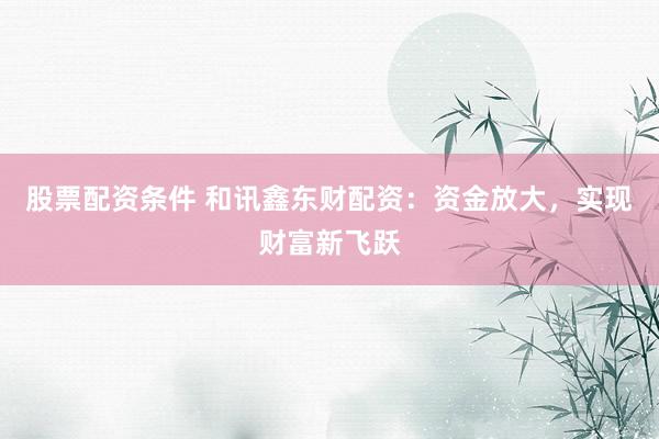 股票配资条件 和讯鑫东财配资：资金放大，实现财富新飞跃