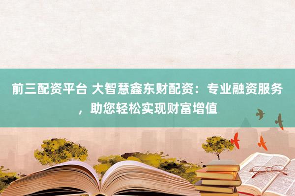 前三配资平台 大智慧鑫东财配资：专业融资服务，助您轻松实现财富增值