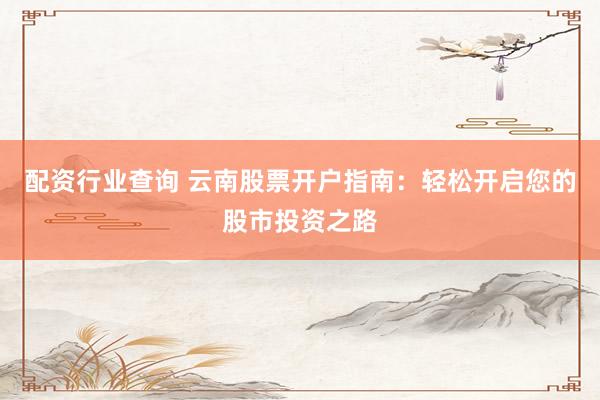 配资行业查询 云南股票开户指南：轻松开启您的股市投资之路