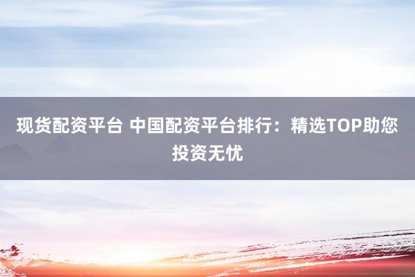 现货配资平台 中国配资平台排行：精选TOP助您投资无忧