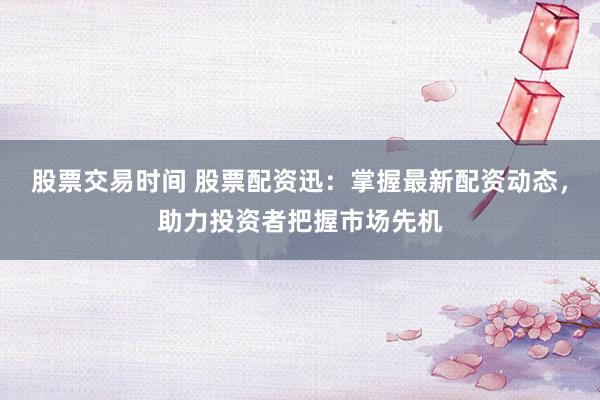 股票交易时间 股票配资迅：掌握最新配资动态，助力投资者把握市场先机